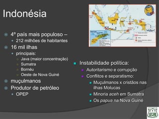 Indonésia
   4º país mais populoso –
     212 milhões de habitantes
   16 mil ilhas
     principais:
      ○ Java (maior concentração)
      ○ Sumatra                        Instabilidade política:
      ○ Bornéu                             Autoritarismo e corrupção
      ○ Oeste de Nova Guiné                Conflitos e separatismo:
   muçulmanos                                Muçulmanos x cristãos nas
   Produtor de petróleo                       ilhas Molucas
     OPEP                                    Minoria aceh em Sumatra

                                              Os papua na Nova Guiné
 