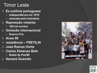 Timor Leste
   Ex-colônia portuguesa
     independência em 1975
     anexada pela Indonésia
   Repressão violenta
     100 mil mortos
   Omissão internacional
     Guerra Fria
   Anos 90
   resistência – FRETILIN
   José Ramos Horta
   Carlos Ximenes Belo
     Nobel da Paz/96
   Xanana Gusmão
 