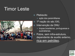Timor Leste
                 Plebiscito
                   ação dos paramilitares
                 1ª nação do séc XXI,
                 Intervenção da ONU
                   tropas brasileiras, portuguesas e
                    australianas.
                 Pobre, sem infra-estrutura,
                  dependente de auxilio externo,
                  rica em petróleo.
 