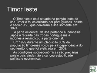 Timor leste
    O Timor leste está situado na porção leste da
 ilha Timor e foi colonizado por portugueses desde
 o século XVI, que deixaram a ilha somente em
 1974.
    A parte ocidental da ilha pertence a Indonésia
 ,após a retirada das tropas portuguesas a
 indonésia reivindicou a parte oriental.
    Em 1999 durante um plebiscito 80% da
 população timorense votou pela independência do
 seu território que foi efetivada em 2002.
    As condições socioeconômicas são precárias
 pois o pais ainda não alcançou estabilidade
 política e economica.
 