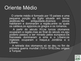 Oriente Médio
   O oriente médio é formado por 15 países e uma
 pequena porção do Egito situada em terras
 asiáticas.Na      antiguidade,diversos    povos
 habitaram e dominaram a região,entre os quais
 os caldeus,os egípcios,os gregos e os romanos.
    A partir do século XV,os turcos otomanos
 ocuparam a região,mas ao final do século xix,seu
 poderio passou a ser minado pelos europeus.Os
 franceses dominaram a síria e o Líbano;os
 ingleses ocuparam o Iraque,a Jordânia e o
 Líbano.
    A retirada dos otomanos só se deu no fim da
 primeira guerra mundial (1914-1918).Deu origem
 a Turquia.
 