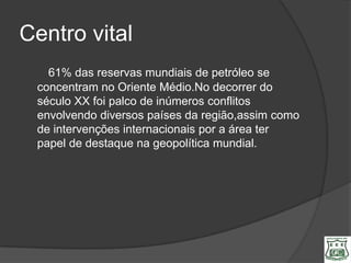Centro vital
   61% das reservas mundiais de petróleo se
 concentram no Oriente Médio.No decorrer do
 século XX foi palco de inúmeros conflitos
 envolvendo diversos países da região,assim como
 de intervenções internacionais por a área ter
 papel de destaque na geopolítica mundial.
 