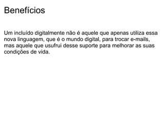 Benefícios Um incluído digitalmente não é aquele que apenas utiliza essa nova linguagem, que é o mundo digital, para trocar e-mails, mas aquele que usufrui desse suporte para melhorar as suas condições de vida. 