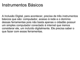 Instrumentos Básicos A Inclusão Digital, para acontecer, precisa de três instrumentos básicos que são: computador, acesso à rede e o domínio dessas ferramentas pois não basta apenas o cidadão possuir um simples computador conectado à internet que iremos considerar ele, um incluído digitalmente. Ele precisa saber o que fazer com essas ferramentas. 