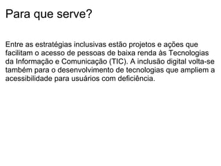 Para que serve? Entre as estratégias inclusivas estão projetos e ações que facilitam o acesso de pessoas de baixa renda às Tecnologias da Informação e Comunicação (TIC). A inclusão digital volta-se também para o desenvolvimento de tecnologias que ampliem a acessibilidade para usuários com deficiência. 