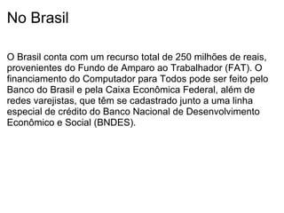 No Brasil O Brasil conta com um recurso total de 250 milhões de reais, provenientes do Fundo de Amparo ao Trabalhador (FAT). O financiamento do Computador para Todos pode ser feito pelo Banco do Brasil e pela Caixa Econômica Federal, além de redes varejistas, que têm se cadastrado junto a uma linha especial de crédito do Banco Nacional de Desenvolvimento Econômico e Social (BNDES). 