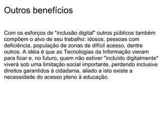 Outros benefícios Com os esforços de "inclusão digital" outros públicos também compõem o alvo de seu trabalho: idosos, pessoas com deficiência, população de zonas de difícil acesso, dentre outros. A idéia é que as Tecnologias da Informação vieram para ficar e, no futuro, quem não estiver "incluído digitalmente" viverá sob uma limitação social importante, perdendo inclusive direitos garantidos à cidadania, aliado a isto existe a necessidade do acesso pleno à educação. 
