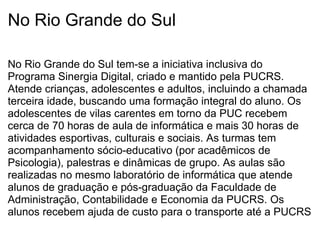 No Rio Grande do Sul No Rio Grande do Sul tem-se a iniciativa inclusiva do Programa Sinergia Digital, criado e mantido pela PUCRS. Atende crianças, adolescentes e adultos, incluindo a chamada terceira idade, buscando uma formação integral do aluno. Os adolescentes de vilas carentes em torno da PUC recebem cerca de 70 horas de aula de informática e mais 30 horas de atividades esportivas, culturais e sociais. As turmas tem acompanhamento sócio-educativo (por acadêmicos de Psicologia), palestras e dinâmicas de grupo. As aulas são realizadas no mesmo laboratório de informática que atende alunos de graduação e pós-graduação da Faculdade de Administração, Contabilidade e Economia da PUCRS. Os alunos recebem ajuda de custo para o transporte até a PUCRS 