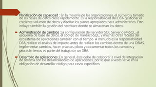  Planificación de capacidad : En la mayoría de las organizaciones, el número y tamaño
de las bases de datos crece rápidamente. Es la responsabilidad del DBA gestionar el
creciente volumen de datos y diseñar los planes apropiados para administrarlos. Esto
incluye también la gestión del hardware donde se almacenan los datos.
 Administración de cambios :La configuración del servidor SQL Server o MySQL, el
esquema de base de datos, el código de Transact-SQL, y muchas otras facetas del
ecosistema de aplicaciones cambian con el tiempo. A menudo es la responsabilidad
DBA realizar el análisis de impacto antes de realizar los cambios dentro de una DBMS.
Implementar cambios, hacer pruebas piloto y documentar todos los cambios y
procedimientos es parte del trabajo de un DBA.
 Desarrollo de aplicaciones :En general, éste debe de colaborar a nivel de integración
de sistema con los desarrolladores de aplicaciones, por lo que a veces se ve en la
obligación de desarrollar código para casos específicos
 