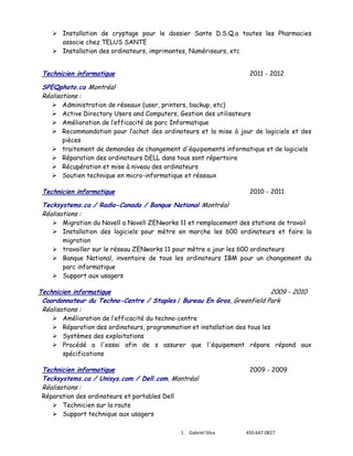  Installation de cryptage pour le dossier Sante D.S.Q.a toutes les Pharmacies
associe chez TELUS SANTE
 Installation des ordinateurs, imprimantes, Numériseurs, etc

Technicien informatique

2011 - 2012

SPEQphoto.ca Montréal
Réalisations :









Administration de réseaux (user, printers, backup, etc)
Active Directory Users and Computers, Gestion des utilisateurs
Amélioration de l’efficacité de parc Informatique
Recommandation pour l’achat des ordinateurs et la mise à jour de logiciels et des
pièces
traitement de demandes de changement d'équipements informatique et de logiciels
Réparation des ordinateurs DELL dans tous sont répertoire
Récupération et mise à niveau des ordinateurs
Soutien technique en micro-informatique et réseaux

Technicien informatique

2010 - 2011

Tecksystems.ca / Radio-Canada / Banque National Montréal
Réalisations :

 Migration du Novell a Novell ZENworks 11 et remplacement des stations de travail
 Installation des logiciels pour mètre en marche les 600 ordinateurs et faire la
migration
 travailler sur le réseau ZENworks 11 pour mètre a jour les 600 ordinateurs
 Banque National, inventaire de tous les ordinateurs IBM pour un changement du
parc informatique
 Support aux usagers

Technicien informatique
2009 - 2010
Coordonnateur du Techno-Centre / Staples / Bureau En Gros, Greenfield Park
Réalisations :





Amélioration de l’efficacité du techno-centre
Réparation des ordinateurs, programmation et installation des tous les
Systèmes des exploitations
Procédé a l'essai afin de s assurer que l'équipement répare répond aux
spécifications

Technicien informatique
Tecksystems.ca / Unisys.com / Dell.com, Montréal
Réalisations :

2009 - 2009

Réparation des ordinateurs et portables Dell
 Technicien sur la route
 Support technique aux usagers

1. Gabriel Silva

450.647.0827

 