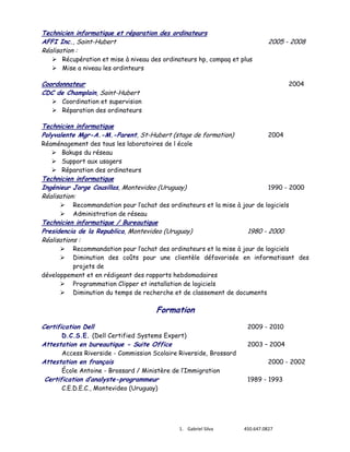 Technicien informatique et réparation des ordinateurs
AFFI Inc., Saint-Hubert
Réalisation :

2005 - 2008

 Récupération et mise à niveau des ordinateurs hp, compaq et plus
 Mise a niveau les ordinteurs

Coordonnateur
CDC de Champlain, Saint-Hubert

2004

 Coordination et supervision
 Réparation des ordinateurs

Technicien informatique
Polyvalente Mgr-A.-M.-Parent, St-Hubert (stage de formation)

2004

Réaménagement des tous les laboratoires de l école
 Bakups du réseau
 Support aux usagers
 Réparation des ordinateurs

Technicien informatique
Ingénieur Jorge Cousillas, Montevideo (Uruguay)
Réalisation:



1990 - 2000

Recommandation pour l’achat des ordinateurs et la mise à jour de logiciels
Administration de réseau

Technicien informatique / Bureautique
Presidencia de la Republica, Montevideo (Uruguay)
Réalisations :

1980 - 2000

Recommandation pour l’achat des ordinateurs et la mise à jour de logiciels
Diminution des coûts pour une clientèle défavorisée en informatisant des
projets de
développement et en rédigeant des rapports hebdomadaires
 Programmation Clipper et installation de logiciels
 Diminution du temps de recherche et de classement de documents



Formation
Certification Dell

2009 - 2010

D.C.S.E. (Dell Certified Systems Expert)

Attestation en bureautique - Suite Office

Access Riverside - Commission Scolaire Riverside, Brossard

Attestation en français

École Antoine - Brossard / Ministère de l’Immigration

Certification d’analyste-programmeur
C.E.D.E.C., Montevideo (Uruguay)

1. Gabriel Silva

2003 – 2004
2000 - 2002
1989 - 1993

450.647.0827

 