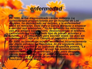 enfermedad En 1999, le fue diagnosticado cáncer linfático. La quimioterapia proporcionada por un hospital de Los Ángeles, ha demostrado ser exitoso, y la enfermedad entró en remisión. Esto llevo a García Márquez a empezar a escribir sus memorias: "Yo he reducido las relaciones con mis amigos bajo mínimo, desconectando el teléfono, cancelando los viajes y todo tipo de planes actuales y futuros... y yo bloqueado para escribir todos los días sin interrupción", dijo a El Tiempo, el periódico colombiano. En 2000, su inminente muerte se informó incorrectamente por diario peruano La República. Al día siguiente otros periódicos a publicar su supuesta despedida poema, "La Marioneta""La Marioneta", el cual fue posteriormente determinado, en una entrevista,2 pero poco después García Márquez negó ser el autor del poema, que se determina que el trabajo de un ventrílocuo mexicano.Johnny Welch. 