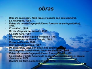 obras Ojos de perro azul, 1950 (Sólo el cuento con este nombre).  La Hojarasca, 1955.  Relato de un náufrago (edición en formato de serie periódica), 1955.  El caníbal , 1955.  Un día después del sábado, 1955.  La mala hora, 1961.  El coronel no tiene quien le escriba, 1961.  Los funerales de Mamá Grande, 1962.  Rosas artificiales 1962.  Cien años de soledad, 1967.  Un señor muy viejo con unas alas enormes, 1968  Monólogo de Isabel viendo llover en Macondo, 1968.  Relato de un náufrago (edición en formato libro), 1970.  La increíble y triste historia de la cándida Eréndira y de su abuela desalmada, 1972.  Cuando era feliz e indocumentado, 1973.  