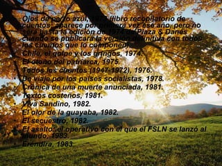 Ojos de perro azul, 1973 (libro recopilatorio de cuentos; aparece por primera vez ese año, pero no será hasta la edición de 1974 de Plaza & Danés cuando se publicará la versión definitiva con todos los cuentos que lo componen).  Chile, el golpe y los gringos, 1974.  El otoño del patriarca, 1975.  Todos los cuentos (1947-1972), 1976.  De viaje por los países socialistas, 1978.  Crónica de una muerte anunciada, 1981.  Textos costeños, 1981.  Viva Sandino, 1982.  El olor de la guayaba, 1982.  El secuestro, 1982.  El asalto: el operativo con el que el FSLN se lanzó al mundo, 1983.  Eréndira, 1983  