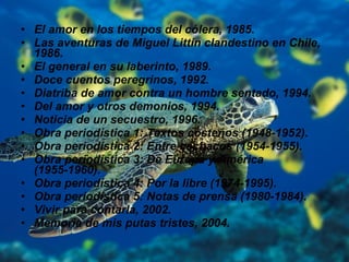 El amor en los tiempos del cólera, 1985.  Las aventuras de Miguel Littín clandestino en Chile, 1986.  El general en su laberinto, 1989.  Doce cuentos peregrinos, 1992.  Diatriba de amor contra un hombre sentado, 1994.  Del amor y otros demonios, 1994.  Noticia de un secuestro, 1996.  Obra periodística 1: Textos costeños (1948-1952).  Obra periodística 2: Entre cachacos (1954-1955).  Obra periodística 3: De Europa y América (1955-1960).  Obra periodística 4: Por la libre (1974-1995).  Obra periodística 5: Notas de prensa (1980-1984).  Vivir para contarla, 2002.  Memoria de mis putas tristes, 2004.  