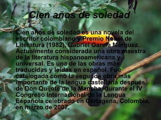 Cien años de soledad   Cien años de soledad es una novela del escritor colombiano y Premio Nobel de Literatura (1982), Gabriel García Márquez. Actualmente considerada una obra maestra de la literatura hispanoamericana y universal. Es una de las obras más traducidas y leídas en español. Fue catalogada como la segunda obra más importante de la lengua castellana después de Don Quijote de la Mancha, durante el IV Congreso Internacional de la Lengua Española celebrado en Cartagena, Colombia, en marzo de 2007. 