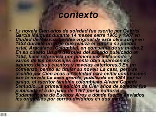 contexto La novela Cien años de soledad fue escrita por Gabriel García Márquez durante 14 meses entre 1965 y 1967 en Ciudad de México. La idea original de esta obra surge en 1952 durante un viaje que realiza el autor a su pueblo natal, Aracataca (Colombia), en compañía de su madre.2 En su cuento Un día después del sábado publicado en 1954, hace referencia por primera vez a Macondo, y varios de los personajes de esta obra aparecen en algunos de sus cuentos y novelas anteriores.3 En un comienzo, pensó en titular su novela La casa, pero se decidió por Cien años de soledad para evitar confusiones con la novela La casa grande, publicada en 1954 por su amigo, el escritor también colombiano Alvaro Cepeda Samudio. La primera edición de Cien años de soledad fue publicada el 5 de junio de 1967 por la editorial Sudamericana de Buenos Aires a donde fueron enviados los originales por correo divididos en dos partes.   
