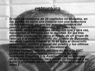 estructura El libro se compone de 20 capítulos no titulados, en los cuales se narra una historia con una estructura cíclica temporal, ya que los acontecimientos del pueblo y de la familia Buendía, así como los nombres de los personajes se repiten una y otra vez, fusionando la fantasía con la realidad. En los tres primeros capítulos se narra el éxodo de un grupo de familias y el establecimiento del pueblo de Macondo, desde el capítulo 4 hasta el 16 se trata el desarrollo económico, político y social del pueblo y los últimos cuatro capítulos narran su decadencia. La más reciente edición del libro es del año 2007, publicada en un esfuerzo conjunto de la Real Academia Española y la Asociación de Academias de la Lengua Española para rendir un homenaje a su autor a propósito de cumplir sus ochenta años de edad.5 