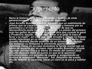 argumento Narra la historia de la familia Buendía a lo largo de siete generaciones en el pueblo ficticio de Macondo. José Arcadio Buendía y Úrsula Aguarán son un matrimonio de primos que se casaron llenos de presagios y temores por su parentesco y el mito existente en la región de que su descendencia podía tener cola de cerdo. La pasión del primero eran los gallos de pelea; por lo que se dice que cuando le ganó a Prudencio Aguilar, éste le dijo "A ver si el gallo le hace el favor a tu mujer", en vista que José Arcadio y Úrsula no habían tenido relaciones en un año de matrimonio. Así fue como José Arcadio Buendía decide asesinar de un lanzazo a Prudencio. Sin embargo su fantasma lo atormenta apareciéndose repetidas veces en su casa lavándose la herida mortal con un tapón de esparto. Así es como José Arcadio Buendía y Úrsula Aguarán deciden irse a la sierra. En medio del camino José Arcadio Buendía tiene un sueño en que se le aparecen construcciones con paredes de espejo y, preguntando su nombre le responden "Macondo". Así, despierto del sueño, decide detener la caravana, hacer un claro en la selva y habitar ahí. 