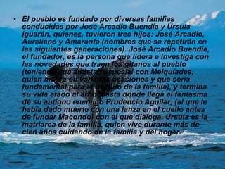 El pueblo es fundado por diversas familias conducidas por José Arcadio Buendía y Úrsula Iguarán, quienes, tuvieron tres hijos: José Arcadio, Aureliano y Amaranta (nombres que se repetirán en las siguientes generaciones). José Arcadio Buendía, el fundador, es la persona que lidera e investiga con las novedades que traen los gitanos al pueblo (teniendo una amistad especial con Melquíades, quien muere en variadas ocasiones y que sería fundamental para el destino de la familia), y termina su vida atado al árbol hasta donde llega el fantasma de su antiguo enemigo Prudencio Aguilar, (al que le había dado muerte con una lanza en el cuello antes de fundar Macondo) con el que dialoga. Úrsula es la matriarca de la familia, quien vive durante más de cien años cuidando de la familia y del hogar. 