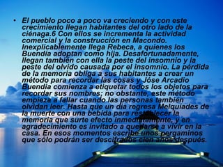 El pueblo poco a poco va creciendo y con este crecimiento llegan habitantes del otro lado de la ciénaga.6 Con ellos se incrementa la actividad comercial y la construcción en Macondo. Inexplicablemente llega Rebeca, a quienes los Buendía adoptan como hija. Desafortunadamente, llegan también con ella la peste del insomnio y la peste del olvido causada por el insomnio. La pérdida de la memoria obliga a sus habitantes a crear un método para recordar las cosas y Jóse Arcadio Buendia comienza a etiquetar todos los objetos para recordar sus nombres; no obstante, este método empieza a fallar cuando las personas también olvidan leer. Hasta que un día regresa Melquíades de la muerte con una bebida para restablecer la memoria que surte efecto inmediatamente, y en agradecimiento es invitado a quedarse a vivir en la casa. En esos momentos escribe unos pergaminos que sólo podrán ser descifrados cien años después.  