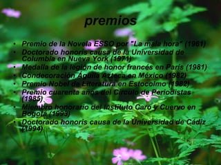 premios Premio de la Novela ESSO por "La mala hora" (1961)  Doctorado honoris causa de la Universidad de Columbia en Nueva York (1971)  Medalla de la legión de honor francés en París (1981)  Condecoración Águila Azteca en México (1982)  Premio Nobel de Literatura en Estocolmo (1982)  Premio cuarenta años del Círculo de Periodistas (1985)  Miembro honorario del Instituto Caro y Cuervo en Bogotá (1993)  Doctorado honoris causa de la Universidad de Cádiz (1994)   