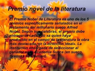 Premio novel de la literatura  El Premio Nobel de Literatura es uno de los 5 premios específicamente señalados en el testamento del millonario sueco Alfred Nobel. Según sus palabras, el premio debe entregarse cada año «a quien haya producido en el campo de la literatura la obra más destacada, en la dirección ideal». La institución encargada de seleccionar al ganador es la Academia Sueca (en sueco, Svenska Akademien). 