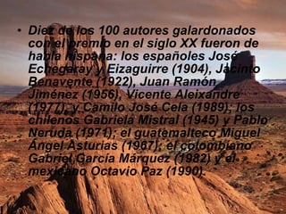 Diez de los 100 autores galardonados con el premio en el siglo XX fueron de habla hispana: los españoles José Echegaray y Eizaguirre (1904), Jacinto Benavente (1922), Juan Ramón Jiménez (1956), Vicente Aleixandre (1977), y Camilo José Cela (1989); los chilenos Gabriela Mistral (1945) y Pablo Neruda (1971); el guatemalteco Miguel Ángel Asturias (1967); el colombiano Gabriel García Márquez (1982) y el mexicano Octavio Paz (1990).  