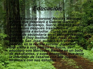 Educación   En 1936 murió el coronel Nicolás Márquez, motivo que desplazó a Gabriel García Márquez a Sincelejo, Sucre, con sus padres, para meses después trasladarse a Barranquilla a estudiar. Cursó los primeros grados de secundaria en el colegio jesuita San José (hoy Instituto San José) desde 1940. En San José, publicó sus primeros poemas en la revista escolar Juventud. En una visita a sus padres en Sucre, se encontró con Mercedes Barcha en un baile de estudiantes, y supo enseguida que tenía la intención de casarse con ella cuando terminara con sus estudios. 