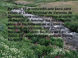 En 1943, se le concedió una beca para asistir al Liceo Nacional de Varones de Zipaquirá, una ciudad cercana al norte de Bogotá, al terminar los dos últimos años de bachillerato en el Liceo Nacional de Varones, hoy (Colegio Nacional San Juan Bautista de La Salle). En una entrevista, señaló García Márquez:   
