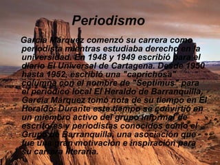 Periodismo   García Márquez comenzó su carrera como periodista mientras estudiaba derecho en la universidad. En 1948 y 1949 escribió para el diario El Universal de Cartagena. Desde 1950 hasta 1952, escribió una "caprichosa" columna con el nombre de "Septimus" para el periódico local El Heraldo de Barranquilla. García Márquez tomó nota de su tiempo en El Heraldo. Durante este tiempo se convirtió en un miembro activo del grupo informal de escritores y periodistas conocidos como el Grupo de Barranquilla, una asociación que fue una gran motivación e inspiración para su carrera literaria.   