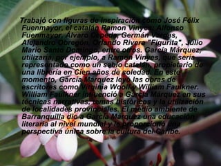 Trabajó con figuras de inspiración como José Félix Fuenmayor, el catalán Ramon Vinyes: Alfonso Fuenmayor, Álvaro Cepeda, Germán Vargas, Alejandro Obregón, Orlando Rivera "Figurita", Julio Mario Santo Domingo, entre otros. García Márquez, utilizaría, por ejemplo, a Ramon Vinyes, que sería representado como un sabio catalán, propietario de una librería en Cien años de soledad. En este momento, García Márquez leyó las obras de escritores como Virginia Woolf y William Faulkner. William Faulkner influenció a García Márquez en sus técnicas narrativas, temas históricos y la utilización de localidades provinciales. El medio ambiente de Barranquilla dio a García Márquez una educación literaria al nivel mundial y le proporcionó una perspectiva única sobre la cultura del Caribe.  