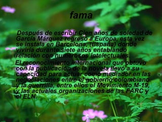 fama Después de escribir Cien años de soledad de García Márquez regresó a Europa, esta vez se instala en Barcelona, (España) donde viviría durante siete años entablando relación con numerosos intelectuales. El reconocimiento internacional que obtuvo con la publicación de la novela llevó a su capacidad para actuar como mediador en las negociaciones entre el gobierno colombiano y la guerrilla, entre ellos el Movimiento M-19, y las actuales organizaciones de las FARC y el ELN. 