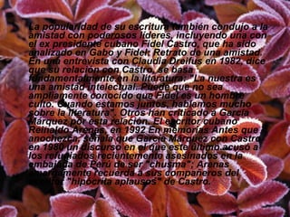 La popularidad de su escritura también condujo a la amistad con poderosos líderes, incluyendo una con el ex presidente cubano Fidel Castro, que ha sido analizado en Gabo y Fidel: Retrato de una amistad. En una entrevista con Claudia Dreifus en 1982, dice que su relación con Castro, se basa fundamentalmente en la literatura: "La nuestra es una amistad intelectual. Puede que no sea ampliamente conocido que Fidel es un hombre culto. Cuando estamos juntos, hablamos mucho sobre la literatura". Otros han criticado a García Márquez por esta relación. El escritor cubano Reinaldo Arenas, en 1992 En memorias Antes que anochezca, señala que García Márquez con Castro en 1980 un discurso en el que este último acusó a los refugiados recientemente asesinados en la embajada de Perú de ser "chusma"; Arenas amargamente recuerda a sus compañeros del escritor "hipócrita aplausos" de Castro. 