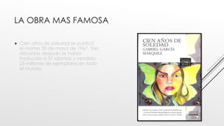 LA OBRA MAS FAMOSA
 Cien años de soledad se publicó
el martes 30 de mayo de 1967. Tres
décadas después se había
traducido a 37 idiomas y vendido
25 millones de ejemplares en todo
el mundo.
 