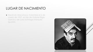 LUGAR DE NACIMIENTO
 Nació en Aracataca, Colombia el 6 de
marzo de 1927, es hijo de Gabriel Eligio
García y de Luisa Santiaga Márquez
Iguarán.
 