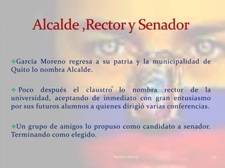 García Moreno regresa a su patria y la municipalidad de
Quito lo nombra Alcalde.

 Poco    después el claustro lo nombra rector de la
universidad, aceptando de inmediato con gran entusiasmo
por sus futuros alumnos a quienes dirigió varias conferencias.

Un grupo de amigos lo propuso como candidato a senador.
Terminando como elegido.


                               Verònica Struve                   10
 