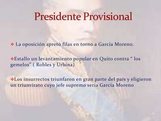  La oposición apretó filas en torno a García Moreno.


Estallo un levantamiento popular en Quito contra “ los
gemelos” ( Robles y Urbina)

Los insurrectos triunfaron en gran parte del país y eligieron
un triunvirato cuyo jefe supremo sería García Moreno




                               Verònica Struve                   11
 