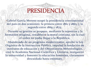 •Gabriel García Moreno ocupó la presidencia constitucional
   del país en dos ocasiones: la primera entre 1861 y 1865, y la
                    segunda entre 1869 y 1875.
   •Durante su gestión se propuso, mediante la represión y la
formación religiosa, restablecer la moral cristiana, sin la cual
             el orden no podía llegar a la República.
  • Abanderado de un programa modernizador, aprobó la Ley
 Orgánica de la Instrucción Pública, impulsó la fundación de
   institutos de educación y del Observatorio Meteorológico,
 creó la Academia Nacional Científica y Literaria, reorganizó
 la universidad y fomentó la educación femenina, claramente
                   descuidada hasta entonces.
                                Verònica Struve                    13
 