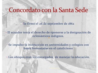 •Se firmó el 26 de septiembre de 1862


• El ecuador tenia el derecho de oponerse a la designación de
                   eclesiásticos indignos.

 •Se impulso la instrucción en universidades y colegios con
            bases fomentadas en el catolicismo

• Los obispos eran los encargados de manejar la educación.



                               Verònica Struve                  14
 