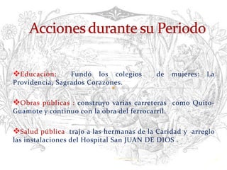 Educación:      Fundó los colegios              de   mujeres:   La
Providencia, Sagrados Corazones.

Obras públicas : construyo varias carreteras como Quito-
Guamote y continuo con la obra del ferrocarril.

Salud pública trajo a las hermanas de la Caridad y arreglo
las instalaciones del Hospital San JUAN DE DIOS .

                               Verònica Struve                    16
 