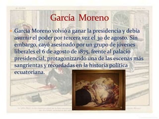  García Moreno volvió a ganar la presidencia y debía
 asumir el poder por tercera vez el 30 de agosto. Sin
 embargo, cayó asesinado por un grupo de jóvenes
 liberales el 6 de agosto de 1875, frente al palacio
 presidencial, protagonizando una de las escenas más
 sangrientas y recordadas en la historia política
 ecuatoriana.




                            Verònica Struve             18
 