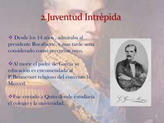  Desde los 14 años , admiraba al
presidente Rocafuerte, y mas tarde sería
considerado como precursor suyo.

Al morir el padre de García su
educación es encomendada al
P.Betancourt religioso del convento la
Merced.

Fue enviado a Quito donde estudiaría
el colegio y la universidad.
                                  Verònica Struve   5
 