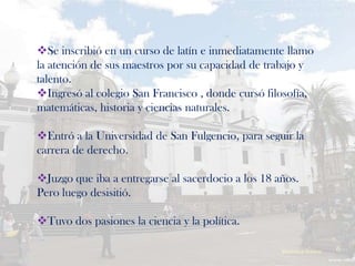 Se inscribió en un curso de latín e inmediatamente llamo
la atención de sus maestros por su capacidad de trabajo y
talento.
Ingresó al colegio San Francisco , donde cursó filosofía,
matemáticas, historia y ciencias naturales.

Entró a la Universidad de San Fulgencio, para seguir la
carrera de derecho.

Juzgo que iba a entregarse al sacerdocio a los 18 años.
Pero luego desisitió.

Tuvo dos pasiones la ciencia y la política.

                                                    Verònica Struve   6
 