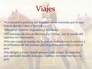 La situación política del Ecuador no se serenaba por lo que
García decide viajar a Europa
Recorrió Francia, Inglaterra y Alemania.
El enemigo de García Moreno fue Urbina, por el miedo del
espíritu revolucionario.
En sus viajes es testigo de lo que se realizaba en el exterior y
la inf luencia de los jesuitas por lo que los defendió y trajo al
país.
Se dirigió a París, donde permaneció 3 años durante los
que aprendió mucho mas para regresar con mas fuerza a su
país.
                                 Verònica Struve                    9
 