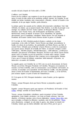 escuelas del país; después de 8 años subió a 32.000. 
Conflictos con Colombia 
Fueron dos los conflictos que rompieron la paz de que gozaba el país durante largos 
meses; la razón de ellos partió de los problemas políticos internos de Colombia, la cual 
dividida por luchas tremendas entre conservadores y liberales, arrastró al Ecuador a dos 
contiendas de las que ningún benéfico podía obtenerse. 
La primera guerra fue causada por los soldados del conservador colombiano Gral. Julio 
Arboleda, los mismos que se pasaron nuestra línea frontera, en el afán de perseguir a sus 
enemigos los soldados del Gral. Tomás Cipriano de Mosquera [liberal]. Como el 
tulcanense Gral. Vicente Fierro, Jefe del Resguardo de Rumichaca [puente 
internacional] tratara de impedir la invasión de los Arboledistas fue agredido 
alevosamente por el Comandante colombiano Matías Rosero. Por este atropello el 
Presidente del Ecuador Gabriel García Moreno declaró la guerra a Colombia. 
El 31 de Julio de 1862, Arboleda pasaba la frontera y peleaba con las tropas 
ecuatorianas en las calles de Tulcán. García Moreno, que dirigió personalmente la 
batalla a la cabeza de sus hombres, fue aprehendido por Matías Rosero, que hirió al 
coronel Fierro. Arboleda puso en libertad a García Moreno y a todos los ecuatorianos 
que cayeron presos. Después de la batalla del Tulcán, el vencedor consiguió le diera 
4.000 fusiles, 200.000 cartuchos, 400.000 fulminantes, 2.000 uniformes y 6.000 pesos 
mensuales para derrocar al Presidente Mosquera. De todo lo que ofreció García moreno 
apenas envió a Colombia un poco de pertrechos, lo demás nunca entregó. Cuando 
reclamó Arboleda, García Moreno le hizo contestar con su vicepresidente Mariano 
Cueva, que el Consejo de Gabinete ecuatoriano había insinuado al Ejecutivo, no 
inmiscuirse en asuntos de Colombia. 
La segunda guerra con Colombia fue en 1863, esta vez por la desavenencia de García 
Moreno con el Gral. Mosquera Presidente de Colombia, Mosquera con el pretexto de 
resucitar a la Gran Colombia, entró en conversaciones con el Gobierno del Ecuador, no 
convenía al concebido con el presidente del Perú Mariscal Castilla; este plan pretendía 
anexar el norte del Ecuador al departamento del Cauca, Colombia; y, el sur del Perú, 
para rechazar siquiera en parte el sueño del Tahuantinsuyo. 
El 15 de agosto de 1863, Mosquera lanzándose contra Ecuador, por las siguientes 
razones: 
Primera - porque Mosquera decía que García Moreno se preparaba a agredir a 
Colombia. 
Segunda - porque Mosquera quería que regresara a la Presidencia del Ecuador el Gral. 
Urbina, enemigo acérrimo de García Moreno. 
Tercera - porque el presidente colombiano quería reconstruir la Gran Colombia 
agregándose como simples provincias y no como un Estado soberano. Ante esta 
situación, el Gobierno garciano envía al joven diplomático Antonio Flores Jijón, para 
que se arreglara en Bogotá las diferentes suscitadas entre los dos gobiernos. Flores 
actúo eficazmente, consiguió no solo alejar la guerra, sino planear un tratado con 
Colombia, tratado que nos habría defendido más tarde el Perú, pero lo que el 
 