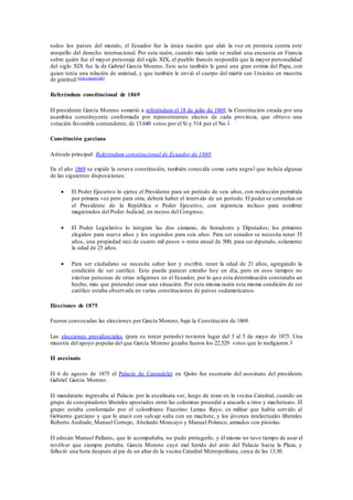 todos los países del mundo, el Ecuador fue la única nación que alzó la voz en protesta contra este 
atropello del derecho internacional. Por esta razón, cuando más tarde se realizó una encuesta en Francia 
sobre quién fue el mayor personaje del siglo XIX, el pueblo francés respondió que la mayor personalidad 
del siglo XIX fue la de Gabriel García Moreno. Este acto también le ganó una gran estima del Papa, con 
quien tenía una relación de amistad, y que también le envió el cuerpo del mártir san Ursicino en muestra 
de gratitud.[cita requerida] 
Referéndum constitucional de 1869 
El presidente García Moreno sometió a referéndum el 18 de julio de 1869, la Constitución creada por una 
asamblea constituyente conformada por representantes electos de cada provincia, que obtuvo una 
votación favorable contundente, de 13.640 votos por el Sí y 514 por el No.2 
Constitución garciana 
Artículo principal: Referéndum constitucional de Ecuador de 1869 
En el año 1869 se expide la octava constitución, también conocida como carta negra3 que incluía algunas 
de las siguientes disposiciones: 
 El Poder Ejecutivo lo ejerce el Presidente para un período de seis años, con reelección permitida 
por primera vez pero para otra, deberá haber el intervalo de un período. El poder se centraliza en 
el Presidente de la República o Poder Ejecutivo, con injerencia incluso para nombrar 
magistrados del Poder Judicial, en receso del Congreso. 
 El Poder Legislativo lo integran las dos cámaras, de Senadores y Diputados; los primeros 
elegidos para nueve años y los segundos para seis años. Para ser senador se necesita tener 35 
años, una propiedad raíz de cuatro mil pesos o renta anual de 500; para ser diputado, solamente 
la edad de 25 años. 
 Para ser ciudadano se necesita saber leer y escribir, tener la edad de 21 años, agregando la 
condición de ser católico. Esto puede parecer extraño hoy en día, pero en esos tiempos no 
existían personas de otras religiones en el Ecuador, por lo que esta determinación constataba un 
hecho, más que pretender crear una situación. Por esta misma razón esta misma condición de ser 
católico estaba observada en varias constituciones de países sudamericanos. 
Elecciones de 1875 
Fueron convocadas las elecciones por García Moreno, bajo la Constitución de 1869. 
Las elecciones presidenciales (para su tercer periodo) tuvieron lugar del 3 al 5 de mayo de 1875. Una 
muestra del apoyo popular del que García Moreno gozaba fueron los 22.529 votos que lo reeligieron. 4 
El asesinato 
El 6 de agosto de 1875 el Palacio de Carondelet en Quito fue escenario del asesinato del presidente 
Gabriel García Moreno. 
El mandatario ingresaba al Palacio por la escalinata sur, luego de rezar en la vecina Catedral, cuando un 
grupo de conspiradores liberales apostados entre las columnas procedió a atacarlo a tiros y machetazos. El 
grupo estaba conformado por el colombiano Faustino Lemus Rayo, ex militar que había servido al 
Gobierno garciano y que lo atacó con salvaje saña con un machete, y los jóvenes intelectuales liberales 
Roberto Andrade, Manuel Cornejo, Abelardo Moncayo y Manuel Polanco, armados con pistolas. 
El edecán Manuel Pallares, que lo acompañaba, no pudo protegerlo, y él mismo no tuvo tiempo de usar el 
revólver que siempre portaba. García Moreno cayó mal herido del atrio del Palacio hacía la Plaza, y 
falleció una hora después al pie de un altar de la vecina Catedral Metropolitana, cerca de las 13:30. 
 