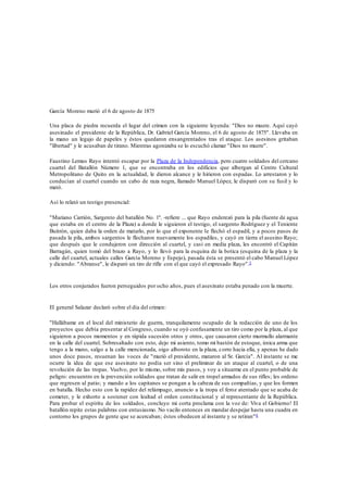 García Moreno murió el 6 de agosto de 1875 
Una placa de piedra recuerda el lugar del crimen con la siguiente leyenda: "Dios no muere. Aquí cayó 
asesinado el presidente de la República, Dr. Gabriel García Moreno, el 6 de agosto de 1875". Llevaba en 
la mano un legajo de papeles y éstos quedaron ensangrentados tras el ataque. Los asesinos gritaban 
"libertad" y le acusaban de tirano. Mientras agonizaba se lo escuchó clamar "Dios no muere". 
Faustino Lemus Rayo intentó escapar por la Plaza de la Independencia, pero cuatro soldados del cercano 
cuartel del Batallón Número 1, que se encontraba en los edificios que albergan al Centro Cultural 
Metropolitano de Quito en la actualidad, le dieron alcance y le hirieron con espadas. Lo arrestaron y lo 
conducían al cuartel cuando un cabo de raza negra, llamado Manuel López, le disparó con su fusil y lo 
mató. 
Así lo relató un testigo presencial: 
"Mariano Carrión, Sargento del batallón No. 1º. -refiere ... que Rayo enderezó para la pila (fuente de agua 
que estaba en el centro de la Plaza) a donde le siguieron el testigo, el sargento Rodríguez y el Teniente 
Buitrón, quien daba la orden de matarlo, por lo que el exponente le flechó el espadil, y a pocos pasos de 
pasada la pila, ambos sargentos le flecharon nuevamente los espadiles, y cayó en tierra el asesino Rayo; 
que después que le condujeron con dirección al cuartel, y casi en media plaza, les encontró el Capitán 
Barragán, quien tomó del brazo a Rayo, y lo llevó para la esquina de la botica (esquina de la plaza y la 
calle del cuartel, actuales calles García Moreno y Espejo), pasada ésta se presentó el cabo Manuel López 
y diciendo: "Abranse", le disparó un tiro de rifle con el que cayó el expresado Rayo".5 
Los otros conjurados fueron perseguidos por ocho años, pues el asesinato estaba penado con la muerte. 
El general Salazar declaró sobre el día del crimen: 
"Hallábame en el local del ministerio de guerra, tranquilamente ocupado de la redacción de uno de los 
proyectos que debía presentar al Congreso, cuando se oyó confusamente un tiro como por la plaza, al que 
siguieron a pocos momentos y en rápida sucesión otros y otros, que causaron cierto murmullo alarmante 
en la calle del cuartel. Sobresaltado con esto, dejo mi asiento, tomo mi bastón de estoque, única arma que 
tengo a la mano, salgo a la calle mencionada, oigo alboroto en la plaza, corro hacia ella, y apenas he dado 
unos doce pasos, resuenan las voces de "murió el presidente, mataron al Sr. García". Al instante se me 
ocurre la idea de que ese asesinato no podía ser sino el preliminar de un ataque al cuartel, o de una 
revolución de las tropas. Vuelvo, por lo mismo, sobre mis pasos, y voy a situarme en el punto probable de 
peligro: encuentro en la prevención soldados que tratan de salir en tropel armados de sus rifles; les ordeno 
que regresen al patio; y mando a los capitanes se pongan a la cabeza de sus compañías, y que los formen 
en batalla. Hecho esto con la rapidez del relámpago, anuncio a la tropa el feroz atentado que se acaba de 
cometer, y le exhorto a sostener con lealtad el orden constitucional y al representante de la República. 
Para probar el espíritu de los soldados, concluyo mi corta proclama con la voz de: Viva el Gobierno! El 
batallón repite estas palabras con entusiasmo. No vacilo entonces en mandar despejar hasta una cuadra en 
contorno los grupos de gente que se acercaban; éstos obedecen al instante y se retiran"6 
 