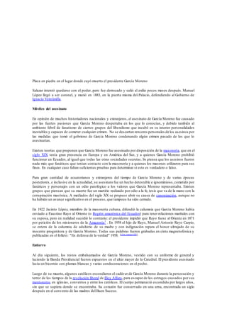 Placa en piedra en el lugar donde cayó muerto el presidente García Moreno 
Salazar intentó quedarse con el poder, pero fue derrocado y salió al exilio pocos meses después. Manuel 
López llegó a ser coronel, y murió en 1883, en la puerta misma del Palacio, defendiendo al Gobierno de 
Ignacio Veintimilla. 
Móviles del asesinato 
En opinión de muchos historiadores nacionales y extranjeros, el asesinato de García Moreno fue causado 
por las fuertes pasiones que García Moreno despertaba en los que lo conocían, y debido también al 
ambiente febril de fanatismo de ciertos grupos del liberalismo que incubó en su interior personalidades 
inestables y capaces de cometer cualquier crimen. No se descartan rencores personales de los asesinos por 
las medidas que tomó el gobrieno de García Moreno condenando algún crimen pasado de los que lo 
asesinarían. 
Existen teorías que proponen que García Moreno fue asesinado por disposición de la masonería, que en el 
siglo XIX tenía gran presencia en Europa y en América del Sur, y a quienes García Moreno prohibió 
funcionar en Ecuador, al igual que todas las otras sociedades secretas. Se piensa que los asesinos fueron 
nada más que fanáticos que tenían contacto con la masonería y a quienes los masones utilizaron para sus 
fines. En cualquier caso faltan suficientes pruebas para determinar si esto es verdadero o falso. 
Para gran cantidad de ecuatorianos y extranjeros del tiempo de García Moreno y de varias épocas 
posteriores, e inclusive en la actualidad, su asesinato fue un hecho detestable e ignominioso, cometido por 
fanáticos y personajes con un odio patológico a los valores que García Moreno representaba. Existen 
grupos que piensan que su muerte fue un martirio realizado por odio a la fe, tesis que va de la mano con la 
conspiración masónica. A mediados del siglo XX se propuso abrir su causa de canonización, aunque no 
ha habido un avance significativo en el proceso, que tampoco ha sido cerrado. 
En 1922 Jacinto López, miembro de la masonería cubana, difundió la calumnia que García Moreno había 
enviado a Faustino Rayo al Oriente (o Región amazónica del Ecuador) para tener relaciones maritales con 
su esposa, pero en realidad sucedió lo contrario: el presidente impidió que Rayo fuese al Oriente en 1871 
por petición de los misioneros de la Amazonía7 . En 1958 el hijo de Rayo, Manuel Antonio Rayo Carpio, 
se entera de la calumnia de adulterio de su madre y con indignación repara el honor ultrajado de su 
inocente progenitora y de García Moreno. Todas sus palabras fueron grabadas en cinta magnetofónica y 
publicadas en el folleto: "En defensa de la verdad" 1958. [cita requerida] 
Entierro 
Al día siguiente, los restos embalsamados de García Moreno, vestido con su uniforme de general y 
luciendo la Banda Presidencial fueron expuestos en el altar mayor de la Catedral. El presidente asesinado 
lucía un bicornio con plumas blancas y varias condecoraciones en el pecho. 
Luego de su muerte, algunos católicos escondieron el cadáver de García Moreno durante la persecución y 
terror de los tiempos de la revolución liberal de Eloy Alfaro, para escapar de los estragos causados por sus 
montoneros en iglesias, conventos y entre los católicos. El cuerpo permaneció escondido por largos años, 
sin que se supiera donde se encontraba. Su corazón fue conservado en una urna, encontrada un siglo 
después en el convento de las madres del Buen Suceso. 
 