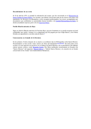 Descubrimiento de sus restos 
El 18 de abril de 1975, se permitió la exhumación del cuerpo, que fue encontrado en el Monasterio de 
Santa Catalina de Siena (Quito). Los jesuitas, que habían conservado parte de los huesos del cráneo del 
mandatario, los llevaron a la exhumación y estos encajaron perfectamente. Los restos, acompañados por 
documentos que certificaban su autenticidad, fueron traslados a la Catedral Metropolitana de Quito, en 
donde actualmente reposan, junto a los de Juan José Flores. 
Posible filiación másonica de Rayo 
Sigue en duda la filiación masónica de Faustino Rayo, que por el momento no se puede asegurar con total 
certidumbre que existió. Aunque si es comprobado que fue pagado por Luis Felipe Bueno y José María 
Estrada con aguardiente y una alta suma de dinero.8 
Consecuencias en el mundo de la literatura 
En los primeros 10 años después de su muerte se escribieron más de 80 biografías sobre García Moreno. 
Posteriormente se han escrito varios cientos de obras del mandatario[cita requerida]. De entre todos estos 
escritos, la vasta mayoría son positivos en su balance de García Moreno y de su presidencia. Sin embargo 
existen autores críticos, como Benjamín Carrión. Dos libros publicados recientemente en Ecuador son 
"García Moreno" del argentino Manuel Gálvez y "Gabriel García Moreno y la creación de un Estado 
conservador en los Andes" del estadounidense Henderson. 
 